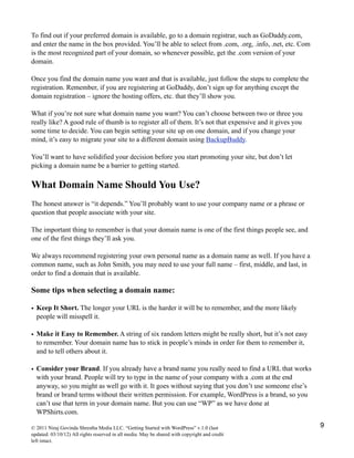 To find out if your preferred domain is available, go to a domain registrar, such as GoDaddy.com,
and enter the name in the box provided. You’ll be able to select from .com, .org, .info, .net, etc. Com
is the most recognized part of your domain, so whenever possible, get the .com version of your
domain.
Once you find the domain name you want and that is available, just follow the steps to complete the
registration. Remember, if you are registering at GoDaddy, don’t sign up for anything except the
domain registration – ignore the hosting offers, etc. that they’ll show you.
What if you’re not sure what domain name you want? You can’t choose between two or three you
really like? A good rule of thumb is to register all of them. It’s not that expensive and it gives you
some time to decide. You can begin setting your site up on one domain, and if you change your
mind, it’s easy to migrate your site to a different domain using BackupBuddy.
You’ll want to have solidified your decision before you start promoting your site, but don’t let
picking a domain name be a barrier to getting started.
What Domain Name Should You Use?
The honest answer is “it depends.” You’ll probably want to use your company name or a phrase or
question that people associate with your site.
The important thing to remember is that your domain name is one of the first things people see, and
one of the first things they’ll ask you.
We always recommend registering your own personal name as a domain name as well. If you have a
common name, such as John Smith, you may need to use your full name – first, middle, and last, in
order to find a domain that is available.
Some tips when selecting a domain name:
• Keep It Short. The longer your URL is the harder it will be to remember, and the more likely
people will misspell it.
• Make it Easy to Remember. A string of six random letters might be really short, but it’s not easy
to remember. Your domain name has to stick in people’s minds in order for them to remember it,
and to tell others about it.
• Consider your Brand. If you already have a brand name you really need to find a URL that works
with your brand. People will try to type in the name of your company with a .com at the end
anyway, so you might as well go with it. It goes without saying that you don’t use someone else’s
brand or brand terms without their written permission. For example, WordPress is a brand, so you
can’t use that term in your domain name. But you can use “WP” as we have done at
WPShirts.com.
© 2011 Niraj Govinda Shrestha Media LLC. “Getting Started with WordPress” v.1.0 (last
updated: 03/10/12) All rights reserved in all media. May be shared with copyright and credit
left intact.
9
 