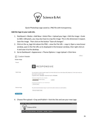 36
Quick Photoshop Logo saved as .PNG file with transparency.
Add the logo to your web site.
1. Dashboard > Media > Add New > Select files > Upload your logo > Edit the image > Scale
to 300 x 100 pixels, you may also have to crop the image. This is the dimension it expect.
Save the image. Then click on the button “Save all changes”.
2. Click on the sa_logo link above the PNG – view the File URL – copy it, Open a new broser
window, past in the File URL so its displayed in the browser window, then right click on
it and save it to the desktop.
3. Go to Dashboard > Appearance > Theme Options > Logo Upload > Click Here
4. Choose file>upload > Crop and Publish > Visit the Site and see your new Logo
 