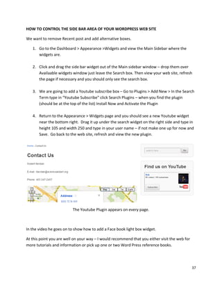 37
HOW TO CONTROL THE SIDE BAR AREA OF YOUR WORDPRESS WEB SITE
We want to remove Recent post and add alternative boxes.
1. Go to the Dashboard > Appearance >Widgets and view the Main Sidebar where the
widgets are.
2. Click and drag the side bar widget out of the Main sidebar window – drop them over
Availaable widgets window just leave the Search box. Then view your web site, refresh
the page if necessary and you should only see the search box.
3. We are going to add a Youtube subscribe box – Go to Plugins > Add New > In the Search
Term type in “Youtube Subscribe” click Search Plugins – when you find the plugin
(should be at the top of the list) Install Now and Activate the Plugin
4. Return to the Appearance > Widgets page and you should see a new Youtube widget
near the bottom right. Drag it up under the search widget on the right side and type in
height 105 and width 250 and type in your user name – if not make one up for now and
Save. Go back to the web site, refresh and view the new plugin.
The Youtube Plugin appears on every page.
In the video he goes on to show how to add a Face book light box widget.
At this point you are well on your way – I would recommend that you either visit the web for
more tutorials and information or pick up one or two Word Press reference books.
 