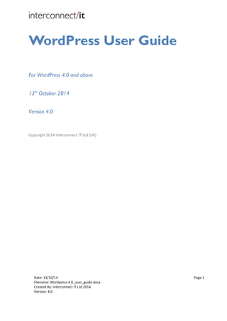 Date: 13/10/14 Page 1
Filename: Wordpress-4.0_user_guide.docx
Created By: Interconnect IT Ltd 2014
Version: 4.0
WordPress User Guide
For WordPress 4.0 and above
13th
October 2014
Version 4.0
Copyright 2014 Interconnect IT Ltd (UK)
 