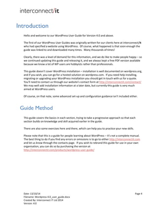 Date: 13/10/14 Page 4
Filename: Wordpress-4.0_user_guide.docx
Created By: Interconnect IT Ltd 2014
Version: 4.0
Introduction
Hello and welcome to our WordPress User Guide for Version 4.0 and above.
The first of our WordPress User Guides was originally written for our clients here at interconnect/it
who had specified a website using WordPress. Of course, what happened is that soon enough the
guide was linked to and downloaded many times. Many thousands of times!
Clearly, there was a level of demand for this information, and we do like to make people happy – so
we continued updating this guide and releasing it, and we always kept a free PDF version available
because we know a lot of WP users are hobbyists rather than professionals.
This guide doesn’t cover WordPress installation – installation is well documented on wordpress.org,
and if you wish, you can go for a hosted solution on wordpress.com. If you need help installing,
migrating or upgrading your WordPress installation you should get in touch with us for a quote.
You'll need to contact us through our website's contact form at http://interconnectit.com/contact/
We may well add installation information at a later date, but currently this guide is very much
aimed at WordPress users.
Of course, on that note, some advanced set-up and configuration guidance isn’t included either.
Guide Method
This guide covers the basics in each section, trying to take a progressive approach so that each
section builds on knowledge and skill acquired earlier in the guide.
There are also some exercises here and there, which can help you to practice your new skills.
Please note that this is a guide for people learning about WordPress – it’s not a complete manual.
The best thing to do if you find any errors or omissions is to go to either http://interconnectit.com
and let us know through the contacts page. If you wish to rebrand this guide for use in your own
organisation, you can do so by purchasing the version at
http://interconnectit.com/products/wordpress-user-guide/
 