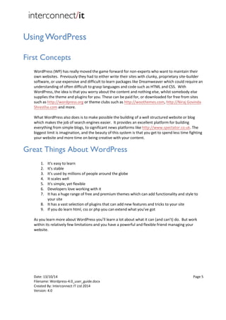 Date: 13/10/14 Page 5
Filename: Wordpress-4.0_user_guide.docx
Created By: Interconnect IT Ltd 2014
Version: 4.0
Using WordPress
First Concepts
WordPress (WP) has really moved the game forward for non-experts who want to maintain their
own websites. Previously they had to either write their sites with clunky, proprietary site-builder
software, or use expensive and difficult to learn packages like Dreamweaver which could require an
understanding of often difficult to grasp languages and code such as HTML and CSS. With
WordPress, the idea is that you worry about the content and nothing else, whilst somebody else
supplies the theme and plugins for you. These can be paid for, or downloaded for free from sites
such as http://wordpress.org or theme clubs such as http://woothemes.com, http://Niraj Govinda
Shrestha.com and more.
What WordPress also does is to make possible the building of a well structured website or blog
which makes the job of search engines easier. It provides an excellent platform for building
everything from simple blogs, to significant news platforms like http://www.spectator.co.uk. The
biggest limit is imagination, and the beauty of this system is that you get to spend less time fighting
your website and more time on being creative with your content.
Great Things About WordPress
1. It's easy to learn
2. It's stable
3. It's used by millions of people around the globe
4. It scales well
5. It's simple, yet flexible
6. Developers love working with it
7. It has a huge range of free and premium themes which can add functionality and style to
your site
8. It has a vast selection of plugins that can add new features and tricks to your site
9. If you do learn html, css or php you can extend what you’ve got
As you learn more about WordPress you’ll learn a lot about what it can (and can’t) do. But work
within its relatively few limitations and you have a powerful and flexible friend managing your
website.
 
