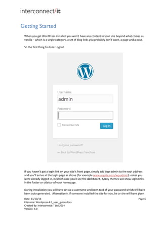 Date: 13/10/14 Page 6
Filename: Wordpress-4.0_user_guide.docx
Created By: Interconnect IT Ltd 2014
Version: 4.0
Getting Started
When you get WordPress installed you won't have any content in your site beyond what comes as
vanilla – which is a single category, a set of blog links you probably don’t want, a page and a post.
So the first thing to do is: Log In!
If you haven’t got a login link on your site’s front page, simply add /wp-admin to the root address
and you’ll arrive at the login page as above (for example www.mysite.com/wp-admin) unless you
were already logged in, in which case you’ll see the dashboard. Many themes will show login links
in the footer or sidebar of your homepage.
During installation you will have set up a username and been told of your password which will have
been auto-generated. Alternatively, if someone installed the site for you, he or she will have given
 