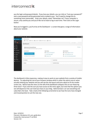 Date: 13/10/14 Page 7
Filename: Wordpress-4.0_user_guide.docx
Created By: Interconnect IT Ltd 2014
Version: 4.0
you the login and password details. If you lose your details, you can click on “Lost your password?”
and a new password will be generated and e-mailed to you. You’ll need to change this to
something more memorable. Enter your details, select “Remember me” if your computer is
secure, only used by you and you’d like not to have to log in each time. Then click on the Login
button.
Now you're logged in, you'll arrive at the Dashboard – a screen that gives a range of information
about your website:
The dashboard is fully responsive, making it easy to work on your website from a variety of mobile
devices. Try adjusting the size of your browser window whilst in either the admin area or when
actually viewing your website and you will see the site layout and icons adjust to fit the smaller
screen size. Notice how the menu on the left of the dashboard collapses into an icon featuring
three lines? If you click the icon you have access to the menu again, but note that the options you
see will depend on the user level you have on your blog. Administrators can see everything and
subscribers the least. Take a look at the following screenshot to see how the icons have changed
and moved position to suit the new size.
 