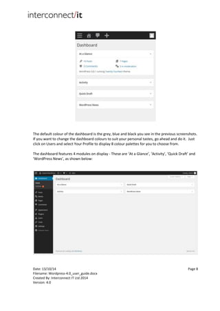 Date: 13/10/14 Page 8
Filename: Wordpress-4.0_user_guide.docx
Created By: Interconnect IT Ltd 2014
Version: 4.0
The default colour of the dashboard is the grey, blue and black you see in the previous screenshots.
If you want to change the dashboard colours to suit your personal tastes, go ahead and do it. Just
click on Users and select Your Profile to display 8 colour palettes for you to choose from.
The dashboard features 4 modules on display - These are ‘At a Glance’, ‘Activity’, ‘Quick Draft’ and
‘WordPress News’, as shown below:
 
