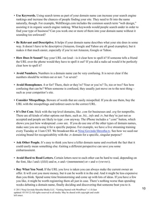 • Use Keywords. Using search terms as part of your domain name can increase your search engine
rankings and increase the chances of people finding your site. They need to fit into the name
naturally, though. For example, WebDesign.com includes the common search term “web design,”
assisting it in organic search engine ranking. What keywords would people search under in order to
find your type of business? Can you work one or more of them into your domain name without it
sounding too awkward?
• Be Relevant and Descriptive. It helps if your domain name describes what your site does in some
way. It doesn’t have to be descriptive (Amazon, Google and Yahoo are all good examples), but it
makes it that much easier, especially if you’re not Amazon, Google or Yahoo.
• How Does It Sound? Say your URL out loud—is it clear how to spell it? If someone tells a friend
the URL over the phone would they have to spell it out? If you did a radio ad would it be perfectly
clear how to spell it?
• Avoid Numbers. Numbers in a domain name can be very confusing. It is never clear if the
numbers should be written out or not: 7 or seven?
• Avoid Homophones. 4 or for? There, their or they’re? Your or you’re? To, too or two? See how
confusing that can be? When someone is confused, they usually just move on to the next thing –
such as your competitor’s site.
• Consider Misspellings. Beware of words that are easily misspelled. If you do use them, buy the
URL with the misspellings and redirect users to the correct URL.
• It’s Dot Com. Stick with the top level domains, like .com for businesses and .org for nonprofits.
There are all kinds of other options out there, such as .biz, .info and .tv, but they’re just not as
accepted and people are likely to type .com anyway. The iPhone includes a “.com” button, which
shows you just how widespread .coms are. If you do use one of the other types of domain names,
make sure you are using it for a specific purpose. For example, we have a live streaming training
every Tuesday at 11am CST. We broadcast this at Niraj Govinda Shrestha.tv. See how we used our
existing brand for recognizability with the .tv domain for a specific, singular purpose?
• Ask Other People. It’s easy to think you have a killer domain name and overlook the fact that it
could easily mean something else. Getting a different perspective can save you some
embarrassment.
• Avoid Hard to Read Letters. Certain letters next to each other can be hard to read, depending on
the font, like l and i (lilili) and m, n and r (mnrmnrmnr) or v and w (vwvwv).
• Buy What You Need. If the URL you love is taken you can always make the current owner an
offer. It will cost you more money, but it can be worth it in the end. And it might be less expensive
than you think. Spend some time brainstorming and come up with lots of ideas. If you have a few
you like, it might be worth registering them all just in case. There’s nothing worse than spending
weeks debating a domain name, finally deciding and discovering that someone beat you to it.
© 2011 Niraj Govinda Shrestha Media LLC. “Getting Started with WordPress” v.1.0 (last
updated: 03/10/12) All rights reserved in all media. May be shared with copyright and credit
left intact.
10
 