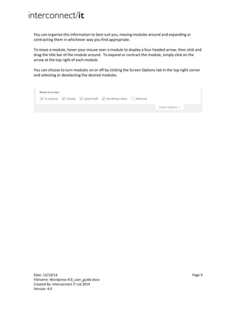 Date: 13/10/14 Page 9
Filename: Wordpress-4.0_user_guide.docx
Created By: Interconnect IT Ltd 2014
Version: 4.0
You can organise this information to best suit you, moving modules around and expanding or
contracting them in whichever way you find appropriate.
To move a module, hover your mouse over a module to display a four headed arrow, then click and
drag the title bar of the module around. To expand or contract the module, simply click on the
arrow at the top right of each module.
You can choose to turn modules on or off by clicking the Screen Options tab in the top right corner
and selecting or deselecting the desired modules.
 