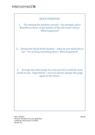 Date: 13/10/14 Page 10
Filename: Wordpress-4.0_user_guide.docx
Created By: Interconnect IT Ltd 2014
Version: 4.0
QUICK EXERCISES:
1. Try moving the modules around – for example, place
WordPress News at the bottom of the left hand column.
What happened?
2. Extend the Quick Draft module – what do you think this is
for? Try writing something there. What happened?
3. Arrange the entire page in a way you feel would be most
useful to you. Experiment – you can always change this page
again in the future.
 