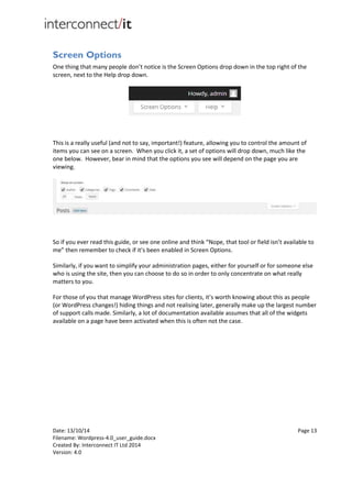Date: 13/10/14 Page 13
Filename: Wordpress-4.0_user_guide.docx
Created By: Interconnect IT Ltd 2014
Version: 4.0
Screen Options
One thing that many people don’t notice is the Screen Options drop down in the top right of the
screen, next to the Help drop down.
This is a really useful (and not to say, important!) feature, allowing you to control the amount of
items you can see on a screen. When you click it, a set of options will drop down, much like the
one below. However, bear in mind that the options you see will depend on the page you are
viewing.
So if you ever read this guide, or see one online and think “Nope, that tool or field isn’t available to
me” then remember to check if it’s been enabled in Screen Options.
Similarly, if you want to simplify your administration pages, either for yourself or for someone else
who is using the site, then you can choose to do so in order to only concentrate on what really
matters to you.
For those of you that manage WordPress sites for clients, it’s worth knowing about this as people
(or WordPress changes!) hiding things and not realising later, generally make up the largest number
of support calls made. Similarly, a lot of documentation available assumes that all of the widgets
available on a page have been activated when this is often not the case.
 