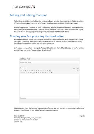 Date: 13/10/14 Page 15
Filename: Wordpress-4.0_user_guide.docx
Created By: Interconnect IT Ltd 2014
Version: 4.0
Adding and Editing Content
Rather than go on too much about the concepts above, website structure and methods, sometimes
it’s better to simply get cracking, so let’s start to get some content into the site right away.
WordPress provides a number of tools – for editing, and for image management. It allows you to
easily manage your content with a familiar editing interface. You don’t need to learn HTML – just
the skills you’ve already acquired, using word processors like Microsoft Word.
Creating your first post using the visual editor
You can easily enter format text using the visual editor if you're familiar with any word processing
packages. Essentially, what you’re working with should be familiar to you – it’s rather like using
WordPad or some other similar low-end word processor.
Let's create a news article – just go to Posts and Add New in the left hand toolbar (if you’re writing
a static Page, you go to Pages and Add New instead):
As you can see from the buttons, it’s possible to format text in a number of ways using the buttons
and they’ll be familiar to any user of word processor software.
 