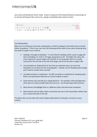 Date: 13/10/14 Page 17
Filename: Wordpress-4.0_user_guide.docx
Created By: Interconnect IT Ltd 2014
Version: 4.0
your work and exiting full screen mode. If you’re using one of the latest Browsers try pressing F11
to remove all browser tabs, menus etc., giving a completely clean space to write!
Text Styling Notes:
When you’re writing you may have a style guide or content strategy to work with and you should
follow its guidance. If this is your own site, the following will be useful to you when choosing what
text styles to apply in your content:
1. Heading 1 through to Heading 6 – in most themes headings within a post or page will
start at Heading 2 or 3 (H2 or H3 tags), going down to H6. The higher the value, the
more important a search engine will consider it, but remember that H1 is usually
reserved for the site title at the top of the page, and H2 for the post or page’s title.
2. Use Unordered or Ordered lists for lists that are relatively short, but resist the
temptation to use them for lists of paragraphs – instead, use the Heading styles though
you’ll need to number them yourself.
3. Use Bold and Italic in moderation. Do NOT use bold as a substitute for heading styles –
bold is not particularly important to a search engine or parser.
4. Some themes may override your styling decisions – for example, enforcing alignment,
what style of a quote actually looks like and so on. You should experiment and test.
5. Most themes will highlight links in a different colour and with hover properties.
6. Many themes will set editor styles so that what you see in the visual editor reflects how
your content will look on the site.
The above tips can also help with search engine optimisation as they give a structure to your
content.
 