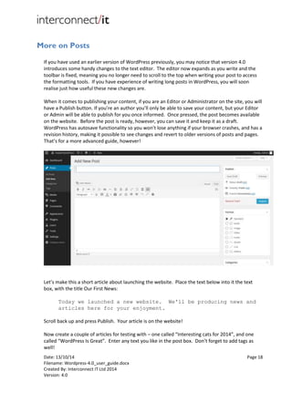 Date: 13/10/14 Page 18
Filename: Wordpress-4.0_user_guide.docx
Created By: Interconnect IT Ltd 2014
Version: 4.0
More on Posts
If you have used an earlier version of WordPress previously, you may notice that version 4.0
introduces some handy changes to the text editor. The editor now expands as you write and the
toolbar is fixed, meaning you no longer need to scroll to the top when writing your post to access
the formatting tools. If you have experience of writing long posts in WordPress, you will soon
realise just how useful these new changes are.
When it comes to publishing your content, if you are an Editor or Administrator on the site, you will
have a Publish button. If you’re an author you’ll only be able to save your content, but your Editor
or Admin will be able to publish for you once informed. Once pressed, the post becomes available
on the website. Before the post is ready, however, you can save it and keep it as a draft.
WordPress has autosave functionality so you won’t lose anything if your browser crashes, and has a
revision history, making it possible to see changes and revert to older versions of posts and pages.
That’s for a more advanced guide, however!
Let’s make this a short article about launching the website. Place the text below into it the text
box, with the title Our First News:
Today we launched a new website. We'll be producing news and
articles here for your enjoyment.
Scroll back up and press Publish. Your article is on the website!
Now create a couple of articles for testing with – one called “Interesting cats for 2014”, and one
called “WordPress Is Great”. Enter any text you like in the post box. Don’t forget to add tags as
well!
 