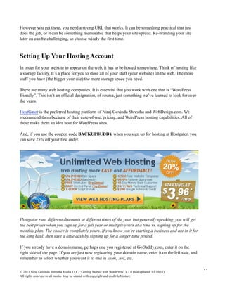 However you get there, you need a strong URL that works. It can be something practical that just
does the job, or it can be something memorable that helps your site spread. Re-branding your site
later on can be challenging, so choose wisely the first time.
Setting Up Your Hosting Account
In order for your website to appear on the web, it has to be hosted somewhere. Think of hosting like
a storage facility. It’s a place for you to store all of your stuff (your website) on the web. The more
stuff you have (the bigger your site) the more storage space you need.
There are many web hosting companies. It is essential that you work with one that is “WordPress
friendly”. This isn’t an official designation, of course, just something we’ve learned to look for over
the years.
HostGator is the preferred hosting platform of Niraj Govinda Shrestha and WebDesign.com. We
recommend them because of their ease-of-use, pricing, and WordPress hosting capabilities. All of
these make them an idea host for WordPress sites.
And, if you use the coupon code BACKUPBUDDY when you sign up for hosting at Hostgator, you
can save 25% off your first order.
Hostgator runs different discounts at different times of the year, but generally speaking, you will get
the best prices when you sign up for a full year or multiple years at a time vs. signing up for the
monthly plan. The choice is completely yours. If you know you’re starting a business and are in it for
the long haul, then save a little cash by signing up for a longer time period.
If you already have a domain name, perhaps one you registered at GoDaddy.com, enter it on the
right side of the page. If you are just now registering your domain name, enter it on the left side, and
remember to select whether you want it to end in .com, .net, etc.
© 2011 Niraj Govinda Shrestha Media LLC. “Getting Started with WordPress” v.1.0 (last updated: 03/10/12)
All rights reserved in all media. May be shared with copyright and credit left intact.
11
 