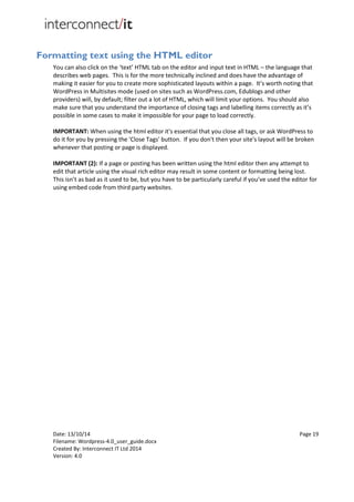 Date: 13/10/14 Page 19
Filename: Wordpress-4.0_user_guide.docx
Created By: Interconnect IT Ltd 2014
Version: 4.0
Formatting text using the HTML editor
You can also click on the ‘text’ HTML tab on the editor and input text in HTML – the language that
describes web pages. This is for the more technically inclined and does have the advantage of
making it easier for you to create more sophisticated layouts within a page. It’s worth noting that
WordPress in Multisites mode (used on sites such as WordPress.com, Edublogs and other
providers) will, by default; filter out a lot of HTML, which will limit your options. You should also
make sure that you understand the importance of closing tags and labelling items correctly as it’s
possible in some cases to make it impossible for your page to load correctly.
IMPORTANT: When using the html editor it's essential that you close all tags, or ask WordPress to
do it for you by pressing the 'Close Tags' button. If you don't then your site's layout will be broken
whenever that posting or page is displayed.
IMPORTANT (2): If a page or posting has been written using the html editor then any attempt to
edit that article using the visual rich editor may result in some content or formatting being lost.
This isn’t as bad as it used to be, but you have to be particularly careful if you’ve used the editor for
using embed code from third party websites.
 