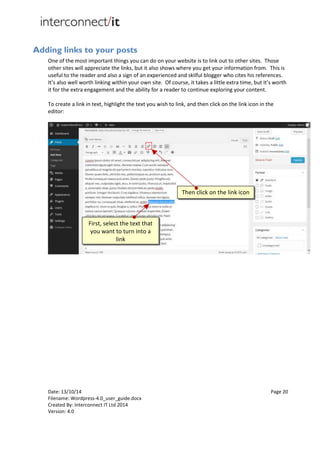 Date: 13/10/14 Page 20
Filename: Wordpress-4.0_user_guide.docx
Created By: Interconnect IT Ltd 2014
Version: 4.0
Adding links to your posts
One of the most important things you can do on your website is to link out to other sites. Those
other sites will appreciate the links, but it also shows where you get your information from. This is
useful to the reader and also a sign of an experienced and skilful blogger who cites his references.
It’s also well worth linking within your own site. Of course, it takes a little extra time, but it’s worth
it for the extra engagement and the ability for a reader to continue exploring your content.
To create a link in text, highlight the text you wish to link, and then click on the link icon in the
editor:
First, select the text that
you want to turn into a
link
Then click on the link icon
 
