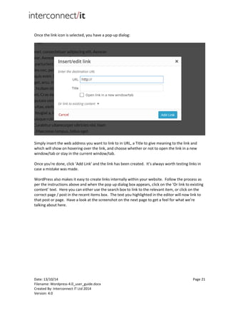 Date: 13/10/14 Page 21
Filename: Wordpress-4.0_user_guide.docx
Created By: Interconnect IT Ltd 2014
Version: 4.0
Once the link icon is selected, you have a pop-up dialog:
Simply insert the web address you want to link to in URL, a Title to give meaning to the link and
which will show on hovering over the link, and choose whether or not to open the link in a new
window/tab or stay in the current window/tab.
Once you’re done, click ‘Add Link’ and the link has been created. It’s always worth testing links in
case a mistake was made.
WordPress also makes it easy to create links internally within your website. Follow the process as
per the instructions above and when the pop up dialog box appears, click on the ‘Or link to existing
content’ text. Here you can either use the search box to link to the relevant item, or click on the
correct page / post in the recent items box. The text you highlighted in the editor will now link to
that post or page. Have a look at the screenshot on the next page to get a feel for what we’re
talking about here.
 