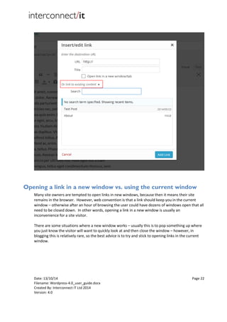 Date: 13/10/14 Page 22
Filename: Wordpress-4.0_user_guide.docx
Created By: Interconnect IT Ltd 2014
Version: 4.0
Opening a link in a new window vs. using the current window
Many site owners are tempted to open links in new windows, because then it means their site
remains in the browser. However, web convention is that a link should keep you in the current
window – otherwise after an hour of browsing the user could have dozens of windows open that all
need to be closed down. In other words, opening a link in a new window is usually an
inconvenience for a site visitor.
There are some situations where a new window works – usually this is to pop something up where
you just know the visitor will want to quickly look at and then close the window – however, in
blogging this is relatively rare, so the best advice is to try and stick to opening links in the current
window.
 