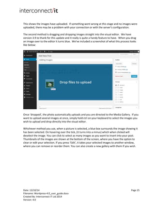 Date: 13/10/14 Page 25
Filename: Wordpress-4.0_user_guide.docx
Created By: Interconnect IT Ltd 2014
Version: 4.0
This shows the images have uploaded. If something went wrong at this stage and no images were
uploaded, there may be a problem with your connection or with the server’s configuration.
The second method is dragging and dropping images straight into the visual editor. We have
version 3.9 to thank for this update and it really is quite a handy feature to have. When you drag
an image over to the editor it turns blue. We’ve included a screenshot of what this process looks
like below:
Once ‘dropped’, the photo automatically uploads and you are directed to the Media Gallery. If you
want to upload several images at once, simply hold ctrl on your keyboard to select the images you
wish to upload and drop directly into the visual editor.
Whichever method you use, when a picture is selected, a blue box surrounds the image showing it
has been selected. On hovering over the tick, (it turns into a minus) which when clicked will
deselect the image. You can click to select as many images as you want to insert into your post.
Thumbnails of the images are shown at the bottom of the screen, where you have the option to
clear or edit your selection. If you press ‘Edit’, it takes your selected images to another window,
where you can remove or reorder them. You can also create a new gallery with them if you wish.
 
