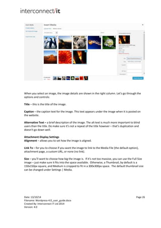 Date: 13/10/14 Page 26
Filename: Wordpress-4.0_user_guide.docx
Created By: Interconnect IT Ltd 2014
Version: 4.0
When you select an image, the image details are shown in the right column. Let’s go through the
options and controls:
Title – this is the title of the image.
Caption – the caption text for the image. This text appears under the image when it is posted on
the website.
Alternative Text – a brief description of the image. The alt text is much more important to blind
users than the title. Do make sure it’s not a repeat of the title however – that’s duplication and
doesn’t go down well.
Attachment Display Settings
Alignment – allows you to set how the image is aligned.
Link To – for you to choose if you want the image to link to the Media File (the default option),
attachment page, a custom URL, or none (no link).
Size – you’ll want to choose how big the image is. If it’s not too massive, you can use the Full Size
image – just make sure it fits into the space available. Otherwise, a Thumbnail, by default is a
150x150px square, and Medium is cropped to fit in a 300x300px space. The default thumbnail size
can be changed under Settings | Media.
 