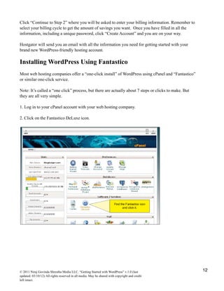 Click “Continue to Step 2” where you will be asked to enter your billing information. Remember to
select your billing cycle to get the amount of savings you want. Once you have filled in all the
information, including a unique password, click “Create Account” and you are on your way.
Hostgator will send you an email with all the information you need for getting started with your
brand new WordPress-friendly hosting account.
Installing WordPress Using Fantastico
Most web hosting companies offer a “one-click install” of WordPress using cPanel and “Fantastico”
or similar one-click service.
Note: It’s called a “one click” process, but there are actually about 7 steps or clicks to make. But
they are all very simple.
1. Log in to your cPanel account with your web hosting company.
2. Click on the Fantastico DeLuxe icon.
© 2011 Niraj Govinda Shrestha Media LLC. “Getting Started with WordPress” v.1.0 (last
updated: 03/10/12) All rights reserved in all media. May be shared with copyright and credit
left intact.
12
 