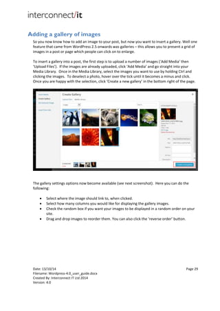 Date: 13/10/14 Page 29
Filename: Wordpress-4.0_user_guide.docx
Created By: Interconnect IT Ltd 2014
Version: 4.0
Adding a gallery of images
So you now know how to add an image to your post, but now you want to insert a gallery. Well one
feature that came from WordPress 2.5 onwards was galleries – this allows you to present a grid of
images in a post or page which people can click on to enlarge.
To insert a gallery into a post, the first step is to upload a number of images (‘Add Media’ then
‘Upload Files’). If the images are already uploaded, click ‘Add Media’ and go straight into your
Media Library. Once in the Media Library, select the images you want to use by holding Ctrl and
clicking the images. To deselect a photo, hover over the tick until it becomes a minus and click.
Once you are happy with the selection, click ‘Create a new gallery’ in the bottom right of the page.
The gallery settings options now become available (see next screenshot). Here you can do the
following:
 Select where the image should link to, when clicked.
 Select how many columns you would like for displaying the gallery images.
 Check the random box if you want your images to be displayed in a random order on your
site.
 Drag and drop images to reorder them. You can also click the ‘reverse order’ button.
 