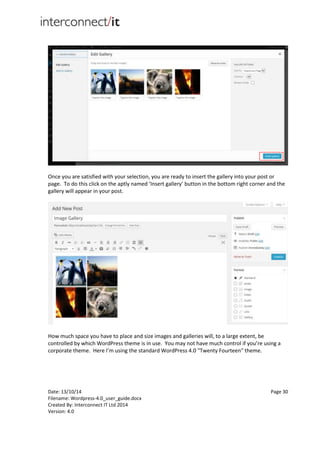 Date: 13/10/14 Page 30
Filename: Wordpress-4.0_user_guide.docx
Created By: Interconnect IT Ltd 2014
Version: 4.0
Once you are satisfied with your selection, you are ready to insert the gallery into your post or
page. To do this click on the aptly named ‘Insert gallery’ button in the bottom right corner and the
gallery will appear in your post.
How much space you have to place and size images and galleries will, to a large extent, be
controlled by which WordPress theme is in use. You may not have much control if you’re using a
corporate theme. Here I’m using the standard WordPress 4.0 "Twenty Fourteen" theme.
 