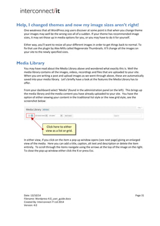 Date: 13/10/14 Page 31
Filename: Wordpress-4.0_user_guide.docx
Created By: Interconnect IT Ltd 2014
Version: 4.0
Help, I changed themes and now my image sizes aren’t right!
One weakness that all WordPress.org users discover at some point is that when you change theme
your images may well be the wrong size all of a sudden. If your theme has recommended image
sizes, it may set those up in media options for you, or you may have to do it for yourself.
Either way, you’ll want to resize all your different images in order to get things back to normal. To
fix that use the plugin by Alex Mills called Regenerate Thumbnails. It’ll change all the images on
your site to the newly specified sizes.
Media Library
You may have read about the Media Library above and wondered what exactly this is. Well the
media library contains all the images, videos, recordings and files that are uploaded to your site.
When you are writing a post and upload images as we went through above, these are automatically
saved into your media library. Let’s briefly have a look at the features the Media Library has to
offer.
From your dashboard select ‘Media’ (found in the administration panel on the left). This brings up
the media library and the media content you have already uploaded to your site. You have the
option of either viewing your content in the traditional list style or the new grid style, see the
screenshot below:
In either view, if you click on the item a pop up window opens (see next page) giving an enlarged
view of the media. Here you can add a title, caption, alt text and description or delete the item
entirely. To scroll through the items navigate using the arrows at the top of the image on the right.
To close the pop up window either click the X or press Esc.
Click here to either
view as a list or grid.
 