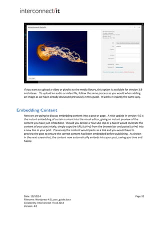 Date: 13/10/14 Page 32
Filename: Wordpress-4.0_user_guide.docx
Created By: Interconnect IT Ltd 2014
Version: 4.0
If you want to upload a video or playlist to the media library, this option is available for version 3.9
and above. To upload an audio or video file, follow the same process as you would when adding
an image as we have already discussed previously in this guide. It works in exactly the same way.
Embedding Content
Next we are going to discuss embedding content into a post or page. A nice update in version 4.0 is
the instant embedding of certain content into the visual editor, giving an instant preview of the
content you have just embedded. Should you decide a YouTube clip or a tweet would illustrate the
content of your post nicely, simply copy the URL (ctrl+c) from the browse bar and paste (ctrl+v) into
a new line in your post. Previously the content would paste as a link and you would have to
preview the post to ensure the correct content had been embedded before publishing. As shown
in the next screenshot, the content now automatically embeds into your post, saving you time and
hassle.
 