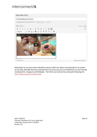 Date: 13/10/14 Page 33
Filename: Wordpress-4.0_user_guide.docx
Created By: Interconnect IT Ltd 2014
Version: 4.0
Admittedly, for security reasons WordPress doesn’t offer this option automatically for all content
on the web, although they have extended their list of sources you can embed from to cover 28 sites
including Flickr, Instagram and Polldaddy. The full list can be found by visiting the following link
http://codex.wordpress.org/Embeds.
 