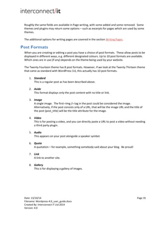 Date: 13/10/14 Page 35
Filename: Wordpress-4.0_user_guide.docx
Created By: Interconnect IT Ltd 2014
Version: 4.0
Roughly the same fields are available in Page writing, with some added and some removed. Some
themes and plugins may return some options – such as excerpts for pages which are used by some
themes.
The additional options for writing pages are covered in the section Writing Pages.
Post Formats
When you are creating or editing a post you have a choice of post formats. These allow posts to be
displayed in different ways, e.g. different designated colours. Up to 10 post formats are available.
Which ones are in use (if any) depends on the theme being used by your website.
The Twenty Fourteen theme has 8 post formats. However, if we look at the Twenty Thirteen theme
that came as standard with WordPress 3.6, this actually has 10 post formats.
1. Standard
This is a regular post as has been described above.
2. Aside
This format displays only the post content with no title or link.
3. Image
A single image. The first <img /> tag in the post could be considered the image.
Alternatively, if the post consists only of a URL, that will be the image URL and the title of
the post (post_title) will be the title attribute for the image.
4. Video
This is for posting a video, and you can directly paste a URL to post a video without needing
a third party plugin.
5. Audio
This appears on your post alongside a speaker symbol.
6. Quote
A quotation – for example, something somebody said about your blog. Be proud!
7. Link
A link to another site.
8. Gallery
This is for displaying a gallery of images.
 