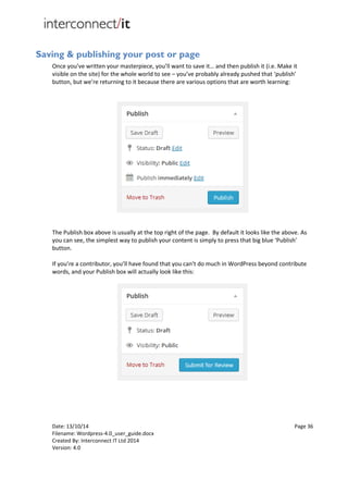 Date: 13/10/14 Page 36
Filename: Wordpress-4.0_user_guide.docx
Created By: Interconnect IT Ltd 2014
Version: 4.0
Saving & publishing your post or page
Once you’ve written your masterpiece, you’ll want to save it… and then publish it (i.e. Make it
visible on the site) for the whole world to see – you’ve probably already pushed that ‘publish’
button, but we’re returning to it because there are various options that are worth learning:
The Publish box above is usually at the top right of the page. By default it looks like the above. As
you can see, the simplest way to publish your content is simply to press that big blue ‘Publish’
button.
If you’re a contributor, you’ll have found that you can’t do much in WordPress beyond contribute
words, and your Publish box will actually look like this:
 