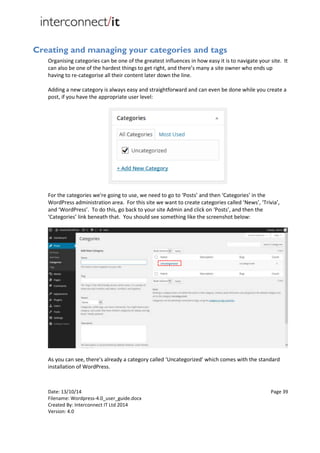 Date: 13/10/14 Page 39
Filename: Wordpress-4.0_user_guide.docx
Created By: Interconnect IT Ltd 2014
Version: 4.0
Creating and managing your categories and tags
Organising categories can be one of the greatest influences in how easy it is to navigate your site. It
can also be one of the hardest things to get right, and there’s many a site owner who ends up
having to re-categorise all their content later down the line.
Adding a new category is always easy and straightforward and can even be done while you create a
post, if you have the appropriate user level:
For the categories we're going to use, we need to go to ‘Posts’ and then ‘Categories’ in the
WordPress administration area. For this site we want to create categories called ‘News’, ‘Trivia’,
and ‘WordPress’. To do this, go back to your site Admin and click on ‘Posts’, and then the
‘Categories’ link beneath that. You should see something like the screenshot below:
As you can see, there’s already a category called ‘Uncategorized’ which comes with the standard
installation of WordPress.
 