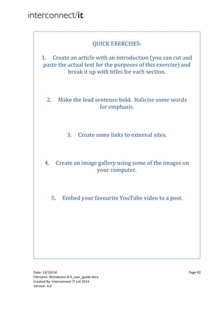 Date: 13/10/14 Page 42
Filename: Wordpress-4.0_user_guide.docx
Created By: Interconnect IT Ltd 2014
Version: 4.0
QUICK EXERCISES:
1. Create an article with an introduction (you can cut and
paste the actual text for the purposes of this exercise) and
break it up with titles for each section.
2. Make the lead sentence bold. Italicise some words
for emphasis.
3. Create some links to external sites.
4. Create an image gallery using some of the images on
your computer.
5. Embed your favourite YouTube video to a post.
 