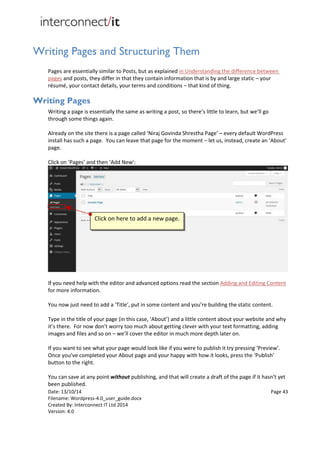 Date: 13/10/14 Page 43
Filename: Wordpress-4.0_user_guide.docx
Created By: Interconnect IT Ltd 2014
Version: 4.0
Writing Pages and Structuring Them
Pages are essentially similar to Posts, but as explained in Understanding the difference between
pages and posts, they differ in that they contain information that is by and large static – your
résumé, your contact details, your terms and conditions – that kind of thing.
Writing Pages
Writing a page is essentially the same as writing a post, so there’s little to learn, but we’ll go
through some things again.
Already on the site there is a page called ‘Niraj Govinda Shrestha Page’ – every default WordPress
install has such a page. You can leave that page for the moment – let us, instead, create an ‘About’
page.
Click on ‘Pages’ and then ‘Add New’:
If you need help with the editor and advanced options read the section Adding and Editing Content
for more information.
You now just need to add a ‘Title’, put in some content and you’re building the static content.
Type in the title of your page (in this case, ‘About’) and a little content about your website and why
it’s there. For now don’t worry too much about getting clever with your text formatting, adding
images and files and so on – we’ll cover the editor in much more depth later on.
If you want to see what your page would look like if you were to publish it try pressing ‘Preview’.
Once you’ve completed your About page and your happy with how it looks, press the ‘Publish’
button to the right.
You can save at any point without publishing, and that will create a draft of the page if it hasn’t yet
been published.
Click on here to add a new page.
 