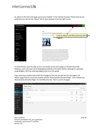 Date: 13/10/14 Page 44
Filename: Wordpress-4.0_user_guide.docx
Created By: Interconnect IT Ltd 2014
Version: 4.0
So, where is the link to the page you’ve just created? In the Twenty Fourteen Theme that we are
using here you will see the ‘About’ link on your website in the top right corner:
In some themes, you’ll be able to see a list of links to the site’s pages on the left-hand side.
However, such a list may not be displayed by default in the other themes although it is possible
using Widgets. We’ll be covering widgets later on in this guide.
If you now have another look at the list of pages on the site you will see the two pages: the
‘About’ page that you have just created, and the ‘Niraj Govinda Shrestha Page’. Let’s remove the
‘Niraj Govinda Shrestha Page’; it’s not difficult to do. Here’s our list of pages:
Links to About and Niraj Govinda Shrestha
Page(s)
 