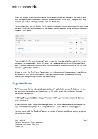Date: 13/10/14 Page 45
Filename: Wordpress-4.0_user_guide.docx
Created By: Interconnect IT Ltd 2014
Version: 4.0
When you remove a page, or indeed a post, in the way this guide will show you, the page or post
itself is not permanently deleted but retained in the WordPress ‘Trash’ area. A page or Post only
becomes lost forever when you delete it from the ‘Trash’ area.
There are two ways you can do this: The first way is to place the mouse pointer over the page entry
you want to remove (which will result in the options in the screenshot below being displayed) then
click the ‘Trash’ option.
This method is fine for removing a single post or page at a time, but what if we wanted to remove
many posts or pages quickly? To do this, select the check box next to the post(s) or page(s) you
want to remove, select the ‘Move To Trash’ option in the Bulk Actions drop down at the top, then
press the ‘Apply’ button next to it.
Be sure to empty the ‘Trash’ area if you’re sure you no longer want the pages/posts moved there,
but remember once you do this the post / page will be lost forever. You can use the same
approach for doing this as you did for the previous step.
Page Attributes
We’ll now create the first subordinate page to ‘About’ – called Interconnect IT. In there you can
put some information about us, the providers of this guide. You’ll also need to set the page
hierarchy accordingly, so…
First things first, you need to create your ‘Interconnect IT’ page if you haven’t already done so
before continuing.
In the dashboard, select Pages from the Pages menu and hover over the mouse pointer over the
page entry titled ‘Interconnect IT’ to bring up the menu (as you did when removing posts.)
From the menu, click the ‘Quick Edit’ option. A number of options should now appear, as shown
the screenshot below:
 