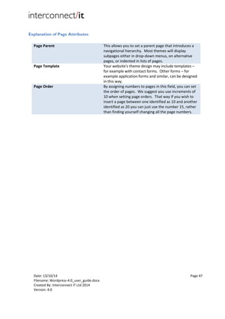 Date: 13/10/14 Page 47
Filename: Wordpress-4.0_user_guide.docx
Created By: Interconnect IT Ltd 2014
Version: 4.0
Explanation of Page Attributes
Page Parent This allows you to set a parent page that introduces a
navigational hierarchy. Most themes will display
subpages either in drop-down menus, on alternative
pages, or indented in lists of pages.
Page Template Your website's theme design may include templates –
for example with contact forms. Other forms – for
example application forms and similar, can be designed
in this way.
Page Order By assigning numbers to pages in this field, you can set
the order of pages. We suggest you use increments of
10 when setting page orders. That way if you wish to
insert a page between one identified as 10 and another
identified as 20 you can just use the number 15, rather
than finding yourself changing all the page numbers.
 