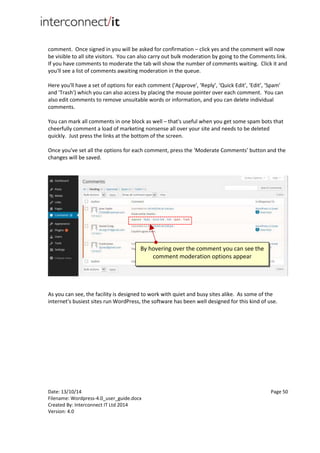 Date: 13/10/14 Page 50
Filename: Wordpress-4.0_user_guide.docx
Created By: Interconnect IT Ltd 2014
Version: 4.0
comment. Once signed in you will be asked for confirmation – click yes and the comment will now
be visible to all site visitors. You can also carry out bulk moderation by going to the Comments link.
If you have comments to moderate the tab will show the number of comments waiting. Click it and
you'll see a list of comments awaiting moderation in the queue.
Here you'll have a set of options for each comment ('Approve', ‘Reply’, ‘Quick Edit’, ‘Edit’, ‘Spam’
and 'Trash') which you can also access by placing the mouse pointer over each comment. You can
also edit comments to remove unsuitable words or information, and you can delete individual
comments.
You can mark all comments in one block as well – that's useful when you get some spam bots that
cheerfully comment a load of marketing nonsense all over your site and needs to be deleted
quickly. Just press the links at the bottom of the screen.
Once you've set all the options for each comment, press the ‘Moderate Comments’ button and the
changes will be saved.
As you can see, the facility is designed to work with quiet and busy sites alike. As some of the
internet's busiest sites run WordPress, the software has been well designed for this kind of use.
By hovering over the comment you can see the
comment moderation options appear
 