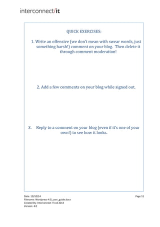 Date: 13/10/14 Page 51
Filename: Wordpress-4.0_user_guide.docx
Created By: Interconnect IT Ltd 2014
Version: 4.0
QUICK EXERCISES:
1. Write an offensive (we don’t mean with swear words, just
something harsh!) comment on your blog. Then delete it
through comment moderation!
2. Add a few comments on your blog while signed out.
3. Reply to a comment on your blog (even if it’s one of your
own!) to see how it looks.
 