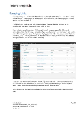 Date: 13/10/14 Page 52
Filename: Wordpress-4.0_user_guide.docx
Created By: Interconnect IT Ltd 2014
Version: 4.0
Managing Links
If you’re working on a fresh install of WordPress, you’ll find that WordPress 3.5 and above has no
Links Manager! A simple plugin (or theme option if you’re working with a developer) can add this
feature back in if you need it.
If, however, your install is older and you’ve upgraded, the Links Manager remains! So for
completeness sake we’re keeping this in the guide for now.
Many websites run a links section. With many it's simply a page or a post full of links and
connections. With WordPress you can do this if you wish, but a more powerful feature is to use the
proper link management tools. Then you can display your links in the site’s sidebar or, if the theme
provides it, using a links page template. In the administration menu, click on ‘Links’ then ‘Edit’ to
manage your links, and you will see the following:
As you can see, the initial installation is already populated with links. As these aren't relevant to
your website, you can delete them all if you wish: Simply select each link you don't want, then
select ‘Delete’ in the Bulk Actions drop down and click the ‘Apply’ button.
You’ll see also that you can filter this view – particularly useful if you manage a large number of
links.
 