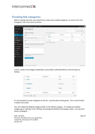 Date: 13/10/14 Page 53
Filename: Wordpress-4.0_user_guide.docx
Created By: Interconnect IT Ltd 2014
Version: 4.0
Creating link categories
Before creating new links, you need first to create some suitable categories, so click on the 'Link
Categories' link in the menu to do this.
In here, create a link category called News, and another called WordPress so the list looks as
follows:
It’s also possible to create categories on the fly – just like when writing posts. This is more limited
in power, but useful.
You can’t delete the Blogroll category while it’s the default category. To change your default
category go to ‘Settings’, then ‘Writing’ and change the Default Link Category value. For now we’ll
leave it at Blogroll.
 