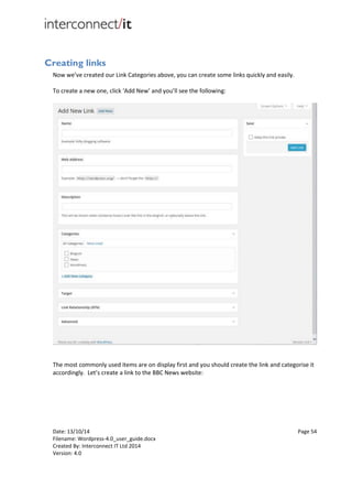Date: 13/10/14 Page 54
Filename: Wordpress-4.0_user_guide.docx
Created By: Interconnect IT Ltd 2014
Version: 4.0
Creating links
Now we’ve created our Link Categories above, you can create some links quickly and easily.
To create a new one, click ‘Add New’ and you’ll see the following:
The most commonly used items are on display first and you should create the link and categorise it
accordingly. Let’s create a link to the BBC News website:
 