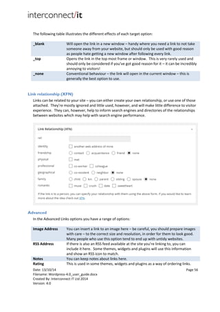 Date: 13/10/14 Page 56
Filename: Wordpress-4.0_user_guide.docx
Created By: Interconnect IT Ltd 2014
Version: 4.0
The following table illustrates the different effects of each target option:
_blank Will open the link in a new window – handy where you need a link to not take
someone away from your website, but should only be used with good reason
as people hate getting a new window after following every link.
_top Opens the link in the top most frame or window. This is very rarely used and
should only be considered if you’ve got good reason for it – it can be incredibly
annoying to visitors!
_none Conventional behaviour – the link will open in the current window – this is
generally the best option to use.
Link relationship (XFN)
Links can be related to your site – you can either create your own relationship, or use one of those
attached. They’re mostly ignored and little used, however, and will make little difference to visitor
experience. They can, however, help to inform search engines and directories of the relationships
between websites which may help with search engine performance.
Advanced
In the Advanced Links options you have a range of options:
Image Address You can insert a link to an image here – be careful, you should prepare images
with care – to the correct size and resolution, in order for them to look good.
Many people who use this option tend to end up with untidy websites.
RSS Address If there is also an RSS feed available at the site you’re linking to, you can
include it here. Some themes, widgets and plugins will use this information
and show an RSS icon to match.
Notes You can keep notes about links here.
Rating This is used in some themes, widgets and plugins as a way of ordering links.
 