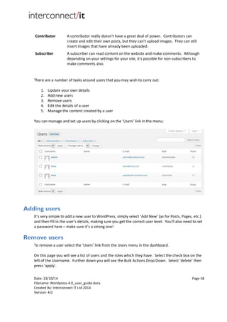 Date: 13/10/14 Page 58
Filename: Wordpress-4.0_user_guide.docx
Created By: Interconnect IT Ltd 2014
Version: 4.0
Contributor A contributor really doesn't have a great deal of power. Contributors can
create and edit their own posts, but they can't upload images. They can still
insert images that have already been uploaded.
Subscriber A subscriber can read content on the website and make comments. Although
depending on your settings for your site, it's possible for non-subscribers to
make comments also.
There are a number of tasks around users that you may wish to carry out:
1. Update your own details
2. Add new users
3. Remove users
4. Edit the details of a user
5. Manage the content created by a user
You can manage and set up users by clicking on the ‘Users’ link in the menu:
Adding users
It’s very simple to add a new user to WordPress, simply select ‘Add New’ (as for Posts, Pages, etc.)
and then fill in the user’s details, making sure you get the correct user level. You’ll also need to set
a password here – make sure it’s a strong one!
Remove users
To remove a user select the ‘Users’ link from the Users menu in the dashboard.
On this page you will see a list of users and the roles which they have. Select the check box on the
left of the Username. Further down you will see the Bulk Actions Drop Down. Select ‘delete’ then
press ‘apply’.
 