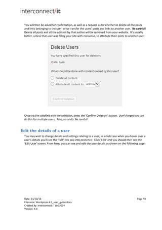 Date: 13/10/14 Page 59
Filename: Wordpress-4.0_user_guide.docx
Created By: Interconnect IT Ltd 2014
Version: 4.0
You will then be asked for confirmation, as well as a request as to whether to delete all the posts
and links belonging to the user, or to transfer the users’ posts and links to another user. Be careful!
Delete all posts and all the content by that author will be removed from your website. It's usually
better, unless that user was filling your site with nonsense, to attribute their posts to another user:
Once you're satisfied with the selection, press the ‘Confirm Deletion’ button. Don't forget you can
do this for multiple users. Also, no undo. Be careful!
Edit the details of a user
You may wish to change details and settings relating to a user, in which case when you hover over a
user’s details you’ll see the ‘Edit’ link pop into existence. Click ‘Edit’ and you should then see the
‘Edit User’ screen. From here, you can see and edit the user details as shown on the following page:
 