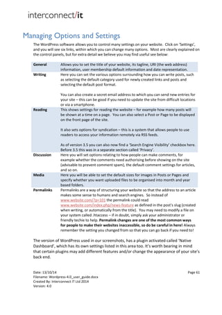 Date: 13/10/14 Page 61
Filename: Wordpress-4.0_user_guide.docx
Created By: Interconnect IT Ltd 2014
Version: 4.0
Managing Options and Settings
The WordPress software allows you to control many settings on your website. Click on ‘Settings’,
and you will see six links, within which you can change many options. Most are clearly explained on
the control panels, but for extra detail we believe you may find useful see below:
General Allows you to set the title of your website, its tagline, URI (the web address)
information, user membership default information and date representation.
Writing Here you can set the various options surrounding how you can write posts, such
as selecting the default category used for newly created links and posts and
selecting the default post format.
You can also create a secret email address to which you can send new entries for
your site – this can be good if you need to update the site from difficult locations
or via a smartphone.
Reading This shows settings for reading the website – for example how many posts will
be shown at a time on a page. You can also select a Post or Page to be displayed
on the front page of the site.
It also sets options for syndication – this is a system that allows people to use
readers to access your information remotely via RSS feeds.
As of version 3.5 you can also now find a ‘Search Engine Visibility’ checkbox here.
Before 3.5 this was in a separate section called ‘Privacy’.
Discussion Here you will set options relating to how people can make comments, for
example whether the comments need authorising before showing on the site
(advisable to prevent comment spam), the default comment settings for articles,
and so on.
Media Here you will be able to set the default sizes for images in Posts or Pages and
specify whether you want uploaded files to be organised into month and year
based folders.
Permalinks Permalinks are a way of structuring your website so that the address to an article
makes some sense to humans and search engines. So instead of
www.website.com/?p=101 the permalink could read
www.website.com/index.php/news-feature as defined in the post's slug (created
when writing, or automatically from the title). You may need to modify a file on
your system called .htaccess – if in doubt, simply ask your administrator or
friendly techie to help. Permalink changes are one of the most common ways
for people to make their websites inaccessible, so do be careful in here! Always
remember the setting you changed from so that you can go back if you need to!
The version of WordPress used in our screenshots, has a plugin activated called ‘Native
Dashboard’, which has its own settings listed in this area too. It’s worth bearing in mind
that certain plugins may add different features and/or change the appearance of your site’s
back end.
 