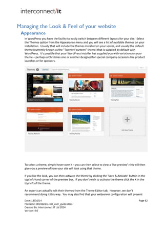 Date: 13/10/14 Page 62
Filename: Wordpress-4.0_user_guide.docx
Created By: Interconnect IT Ltd 2014
Version: 4.0
Managing the Look & Feel of your website
Appearance
In WordPress you have the facility to easily switch between different layouts for your site. Select
the Themes option from the Appearance menu and you will see a list of available themes on your
installation. Usually that will include the themes installed on your server, and usually the default
theme (currently known as the “Twenty Fourteen” theme) that is supplied by default with
WordPress. It's possible that your WordPress installer has supplied you with variations on your
theme – perhaps a Christmas one or another designed for special company occasions like product
launches or for sponsors.
To select a theme, simply hover over it – you can then select to view a ‘live preview’: this will then
give you a preview of how your site will look using that theme.
If you like the look, you can then activate the theme by clicking the ‘Save & Activate’ button in the
top left-hand corner of the preview box. If you don’t wish to activate the theme click the X in the
top left of the theme.
An expert can actually edit their themes from the Theme Editor tab. However, we don't
recommend doing it this way. You may also find that your webserver configuration will prevent
 