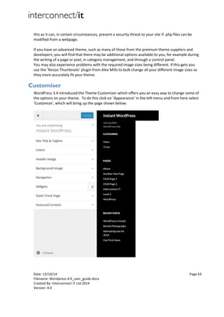 Date: 13/10/14 Page 63
Filename: Wordpress-4.0_user_guide.docx
Created By: Interconnect IT Ltd 2014
Version: 4.0
this as it can, in certain circumstances, present a security threat to your site if .php files can be
modified from a webpage.
If you have an advanced theme, such as many of those from the premium theme suppliers and
developers, you will find that there may be additional options available to you, for example during
the writing of a page or post, in category management, and through a control panel.
You may also experience problems with the required image sizes being different. If this gets you
use the ‘Resize Thumbnails’ plugin from Alex Mills to bulk change all your different image sizes so
they more accurately fit your theme.
Customiser
WordPress 3.4 introduced the Theme Customizer which offers you an easy way to change some of
the options on your theme. To do this click on ‘Appearance’ in the left menu and from here select
‘Customize’, which will bring up the page shown below:
 