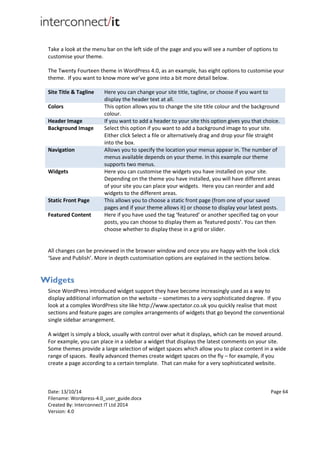 Date: 13/10/14 Page 64
Filename: Wordpress-4.0_user_guide.docx
Created By: Interconnect IT Ltd 2014
Version: 4.0
Take a look at the menu bar on the left side of the page and you will see a number of options to
customise your theme.
The Twenty Fourteen theme in WordPress 4.0, as an example, has eight options to customise your
theme. If you want to know more we’ve gone into a bit more detail below.
Site Title & Tagline Here you can change your site title, tagline, or choose if you want to
display the header text at all.
Colors This option allows you to change the site title colour and the background
colour.
Header Image If you want to add a header to your site this option gives you that choice.
Background Image Select this option if you want to add a background image to your site.
Either click Select a file or alternatively drag and drop your file straight
into the box.
Navigation Allows you to specify the location your menus appear in. The number of
menus available depends on your theme. In this example our theme
supports two menus.
Widgets Here you can customise the widgets you have installed on your site.
Depending on the theme you have installed, you will have different areas
of your site you can place your widgets. Here you can reorder and add
widgets to the different areas.
Static Front Page This allows you to choose a static front page (from one of your saved
pages and if your theme allows it) or choose to display your latest posts.
Featured Content Here if you have used the tag ‘featured’ or another specified tag on your
posts, you can choose to display them as ‘featured posts’. You can then
choose whether to display these in a grid or slider.
All changes can be previewed in the browser window and once you are happy with the look click
‘Save and Publish’. More in depth customisation options are explained in the sections below.
Widgets
Since WordPress introduced widget support they have become increasingly used as a way to
display additional information on the website – sometimes to a very sophisticated degree. If you
look at a complex WordPress site like http://www.spectator.co.uk you quickly realise that most
sections and feature pages are complex arrangements of widgets that go beyond the conventional
single sidebar arrangement.
A widget is simply a block, usually with control over what it displays, which can be moved around.
For example, you can place in a sidebar a widget that displays the latest comments on your site.
Some themes provide a large selection of widget spaces which allow you to place content in a wide
range of spaces. Really advanced themes create widget spaces on the fly – for example, if you
create a page according to a certain template. That can make for a very sophisticated website.
 