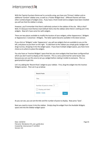 Date: 13/10/14 Page 65
Filename: Wordpress-4.0_user_guide.docx
Created By: Interconnect IT Ltd 2014
Version: 4.0
With the Twenty Fourteen theme we’re currently using, you have one ‘Primary’ sidebar and an
additional ‘Content’ sidebar area, as well as a ‘Footer Widget Area’. Different themes will have
other numbers/types of widget areas. If you have a fresh install and no widgets have been installed
you will see that the sidebar is empty.
However, you’ll remember that there’s definitely content in the sidebar of the site. Why is that?
Well, it’s because most themes insert default items into the sidebar when there’s nothing set in the
widgets. Now let’s have some fun with widgets.
There are two places available to modify the location of your widgets; either Appearance | Widgets
or Appearance | Cutsomize | Widgets. The latter option became available in the latest version.
If you click on ‘Widgets’ under ‘Appearance’, you will see widgets that are available to you on the
left, and places to put them on the right. To add them to the sidebar you simply grab a widget and
drag it across, dropping it into the widget space. If you have multiple widget spaces, you have more
choice as to where to place the widgets.
You also have an ‘Inactive Widgets’ space that lets you store widgets that have been configured but
which you don’t want to display at the moment. This is a very useful tool for some busier sites
because you can use this area to set up a widget before making it visible to everyone. This is a
good practice to get into.
Let’s try adding the ‘Recent Posts’ widget to your sidebar. First, drag the widget into the Inactive
Widgets section. Then set it up as below:
As you can see, you can set the title and the number of posts to display. Now press ‘Save’.
Next you need to move it into the sidebar. Simply drag the widget from the Available Widgets
space and into the Sidebar widget space:
 